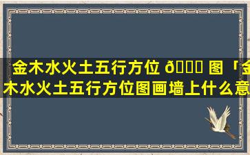 金木水火土五行方位 🐞 图「金木水火土五行方位图画墙上什么意思」